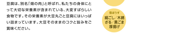 豆腐は、別名「畑の肉」と呼ばれ、私たちの身体にとって大切な栄養素が含まれている、大変すばらしい食物です。その栄養素が大豆丸ごと豆腐にはいっぱい詰まっています。大豆そのままのコクと旨みをご賞味ください。